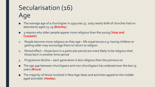 Secularisation (16)
Age
■ The average age of a churchgoer in 1979 was 37, 2005 nearly 60% of churches had no
attendants ag...