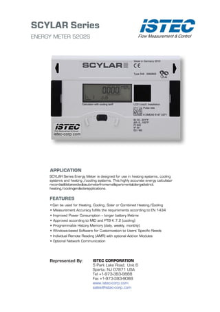 SCYLAR Series
ENERGY METER 5202S
APPLICATION
SCYLAR Series Energy Meter is designed for use in heating systems, cooling
systems and heating /cooling systems. This highly accurate energy calculator
recordsalldataneededtosubmeterfromsmallapartmentstolargedistrict
heating/coolingandsolarapplications.
FEATURES
•Can be used for Heating, Cooling, Solar or Combined Heating/Cooling
• Measurement Accuracy fulfills the requirements according to EN 1434
• Improved Power Consumption -- longer battery lifetime
• Approved according to MID and PTB K 7.2 (cooling)
• Programmable History Memory (daily, weekly, monthly)
• Windows-based Software for Customization to Users’ Specific Needs
• Individual Remote Reading (AMR) with optional Add-on Modules
• Optional Network Communication
ISTEC CORPORATION
5 Park Lake Road, Unit 6
Sparta, NJ 07871 USA
Tel +1-973-383-9888
Fax +1-973-383-9088
www.istec-corp.com
sales@istec-corp.com
Represented By:
 