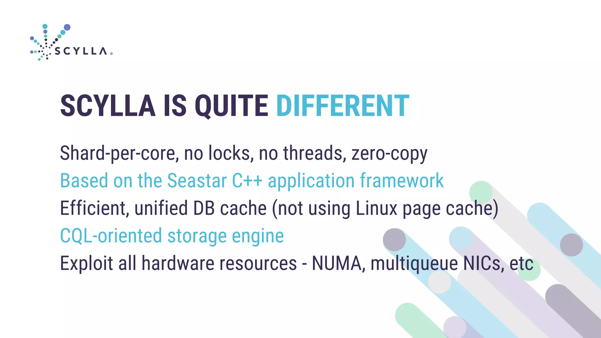 SCYLLA IS QUITE DIFFERENT
Shard-per-core, no locks, no threads, zero-copy
Based on the Seastar C++ application framework
Efficient, unified DB cache (not using Linux page cache)
CQL-oriented storage engine
Exploit all hardware resources - NUMA, multiqueue NICs, etc
 