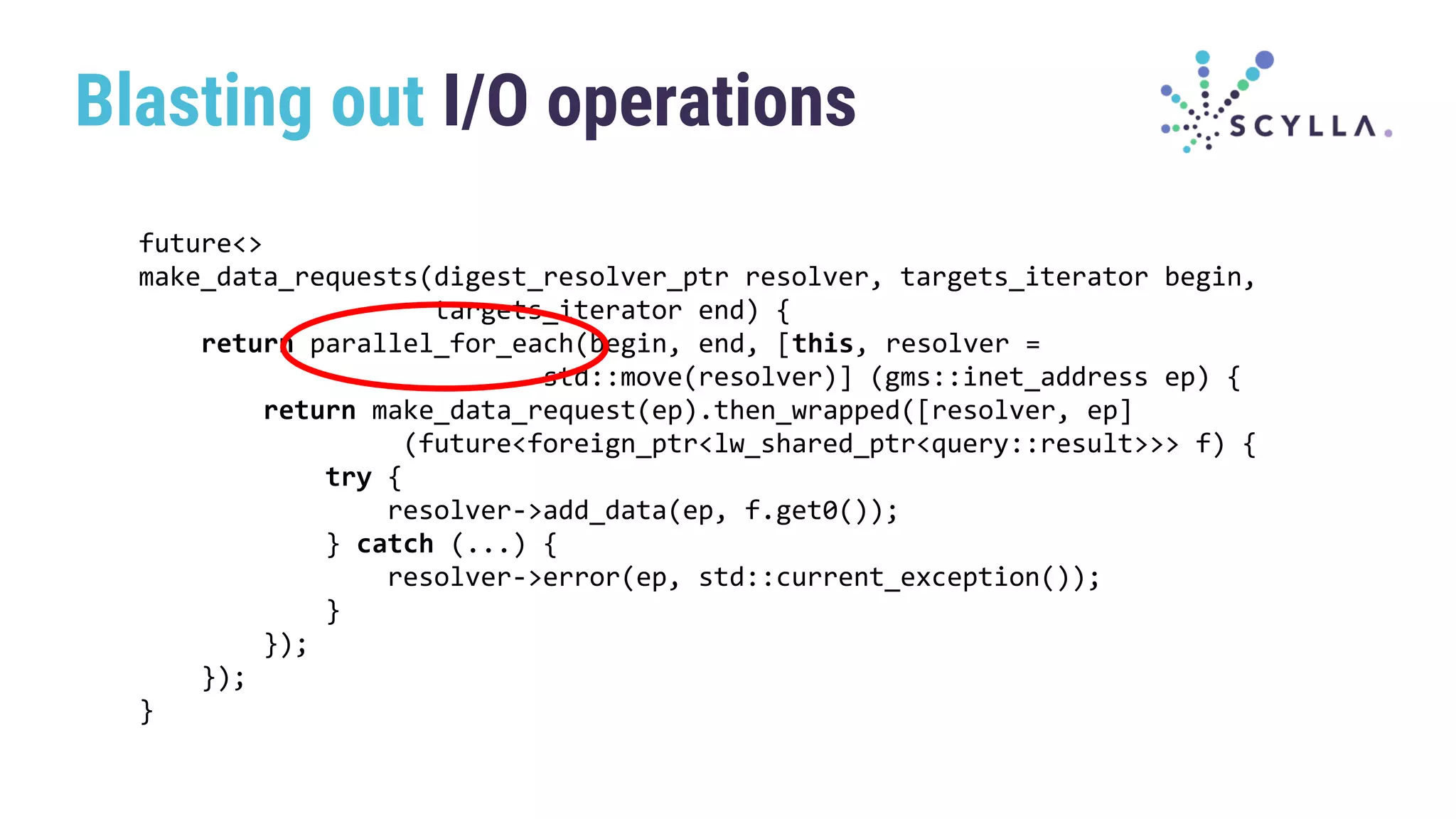 Blasting out I/O operations
future<>
make_data_requests(digest_resolver_ptr resolver, targets_iterator begin,
targets_iterator end) {
return parallel_for_each(begin, end, [this, resolver =
std::move(resolver)] (gms::inet_address ep) {
return make_data_request(ep).then_wrapped([resolver, ep]
(future<foreign_ptr<lw_shared_ptr<query::result>>> f) {
try {
resolver->add_data(ep, f.get0());
} catch (...) {
resolver->error(ep, std::current_exception());
}
});
});
}
 