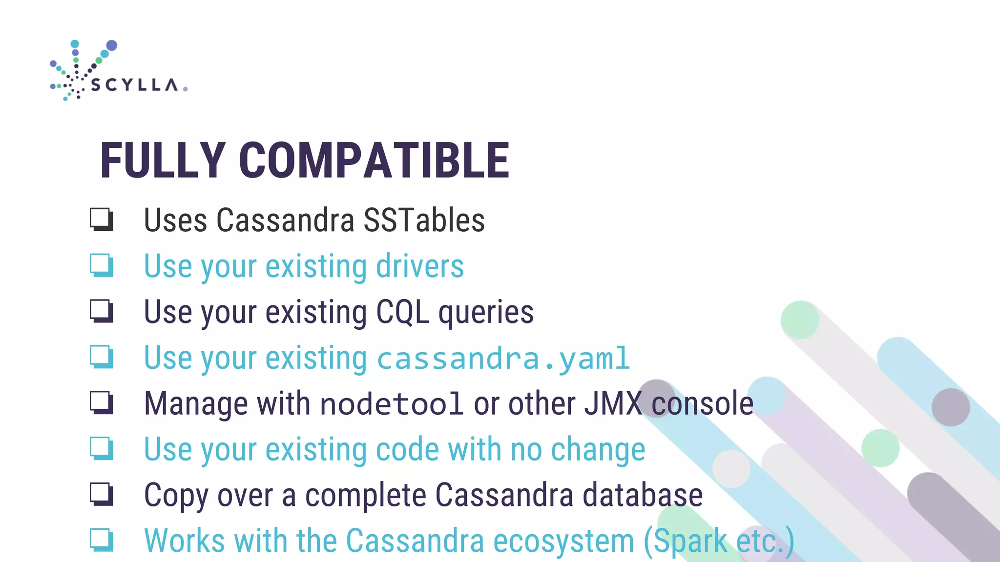 FULLY COMPATIBLE
❏ Uses Cassandra SSTables
❏ Use your existing drivers
❏ Use your existing CQL queries
❏ Use your existing cassandra.yaml
❏ Manage with nodetool or other JMX console
❏ Use your existing code with no change
❏ Copy over a complete Cassandra database
❏ Works with the Cassandra ecosystem (Spark etc.)
 