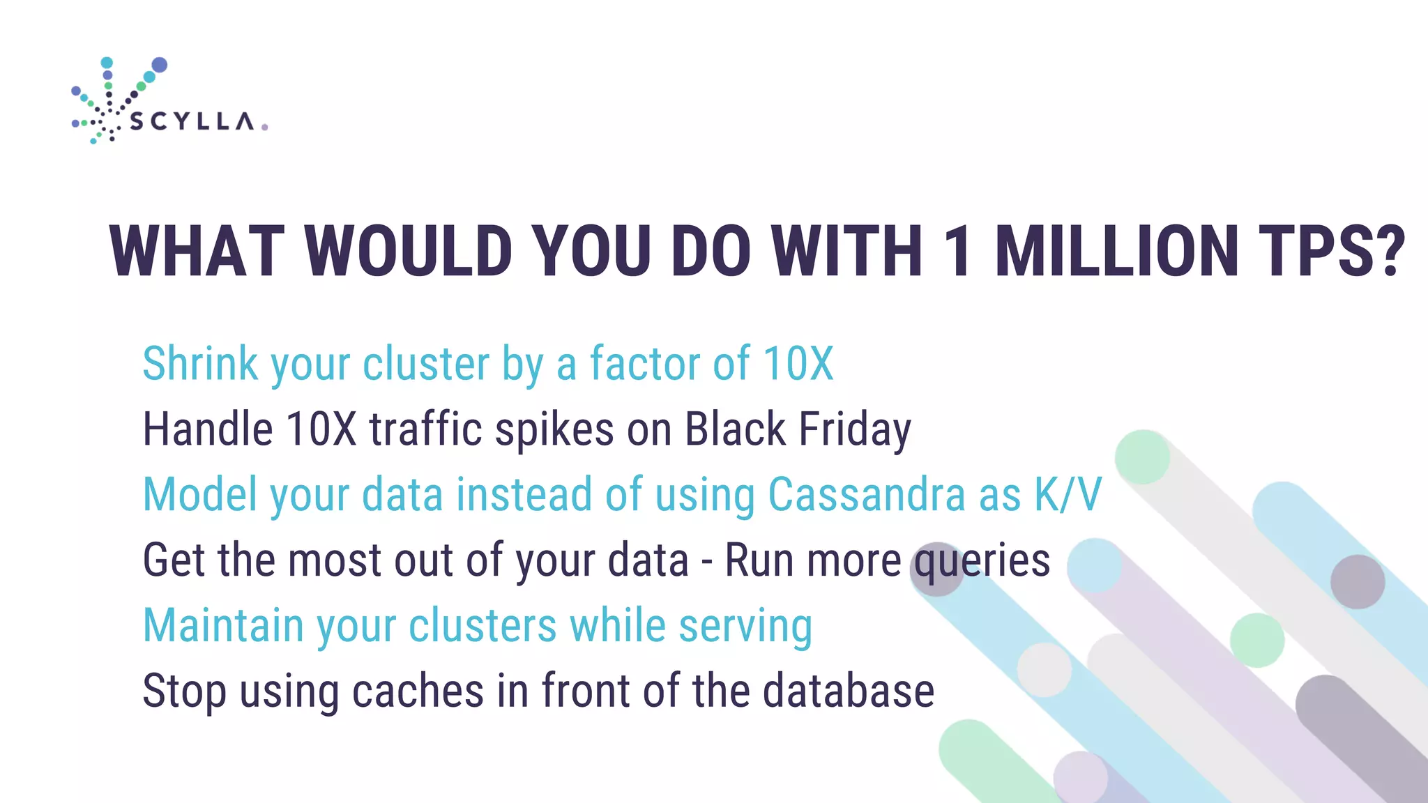 WHAT WOULD YOU DO WITH 1 MILLION TPS?
Shrink your cluster by a factor of 10X
Handle 10X traffic spikes on Black Friday
Model your data instead of using Cassandra as K/V
Get the most out of your data - Run more queries
Maintain your clusters while serving
Stop using caches in front of the database
 