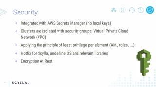+ Integrated with AWS Secrets Manager (no local keys)
+ Clusters are isolated with security groups, Virtual Private Cloud
Network (VPC)
+ Applying the principle of least privilege per element (AMI, roles, ...)
+ Hotﬁx for Scylla, underline OS and relevant libraries
+ Encryption At Rest
11
 