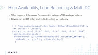 + What happens if the server I’m connected to is gone?! How do we balance
+ Drivers can set HA policy and multi-dc setting for resiliency
>>> from cassandra.policies import DCAwareRoundRobinPolicy
>>> cluster = Cluster(
contact_points=['12.9.31.182, 12.9.31.183, 12.9.31.184'],
load_balancing_policy=
TokenAwarePolicy(DCAwareRoundRobinPolicy(local_dc='EU')),
default_retry_policy = RetryPolicy()
)
 