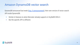 15
DynamoDB announced last week (Aug. 5 announcement), their own version of vector search
API inside DynamoDB.
+ Similar in features to what Alternator already supports in ScyllaDB 2026.2.
+ But the speciﬁc API is different.
Amazon DynamoDB vector search
 