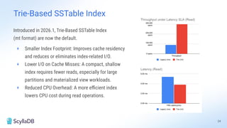 Introduced in 2026.1, Trie-Based SSTable Index
(mt format) are now the default.
+ Smaller Index Footprint: Improves cache residency
and reduces or eliminates index-related I/O.
+ Lower I/O on Cache Misses: A compact, shallow
index requires fewer reads, especially for large
partitions and materialized view workloads.
+ Reduced CPU Overhead: A more eﬃcient index
lowers CPU cost during read operations.
24
Trie-Based SSTable Index
 