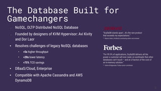 ▪ NoSQL, OLTP Distributed NoSQL Database
▪ Founded by designers of KVM Hypervisor: Avi Kivity
and Dor Laor
▪ Resolves challenges of legacy NoSQL databases
• >5x higher throughput
• >20x lower latency
• >75% TCO savings
▪ DBaaS/Cloud, Enterprise
▪ Compatible with Apache Cassandra and AWS
DynamoDB
The Database Built for
Gamechangers
“ScyllaDB stands apart...It’s the rare product
that exceeds my expectations.”
– Martin Heller, InfoWorld contributing editor and reviewer
“For 99.9% of applications, ScyllaDB delivers all the
power a customer will ever need, on workloads that other
databases can’t touch – and at a fraction of the cost of
an in-memory solution.”
– Adrian Bridgewater, Forbes senior contributor
3
 