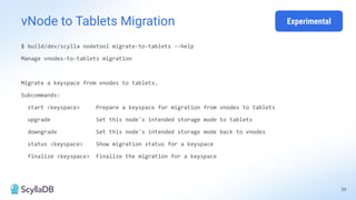 34
vNode to Tablets Migration
$ build/dev/scylla nodetool migrate-to-tablets --help
Manage vnodes-to-tablets migration
Migrate a keyspace from vnodes to tablets.
Subcommands:
start <keyspace> Prepare a keyspace for migration from vnodes to tablets
upgrade Set this node's intended storage mode to tablets
downgrade Set this node's intended storage mode back to vnodes
status <keyspace> Show migration status for a keyspace
finalize <keyspace> Finalize the migration for a keyspace
Experimental
 