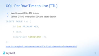 CQL: Per-Row Time-to-Live (TTL)
+ New, DynamoDB like TTL feature
+ Deleted (TTled) rows update CDC and Vector Search
CREATE TABLE tab (
id int PRIMARY KEY,
t text,
expiration timestamp TTL
);
https://docs.scylladb.com/manual/branch-2026.2/cql/cql-extensions.html#per-row-ttl
37
 