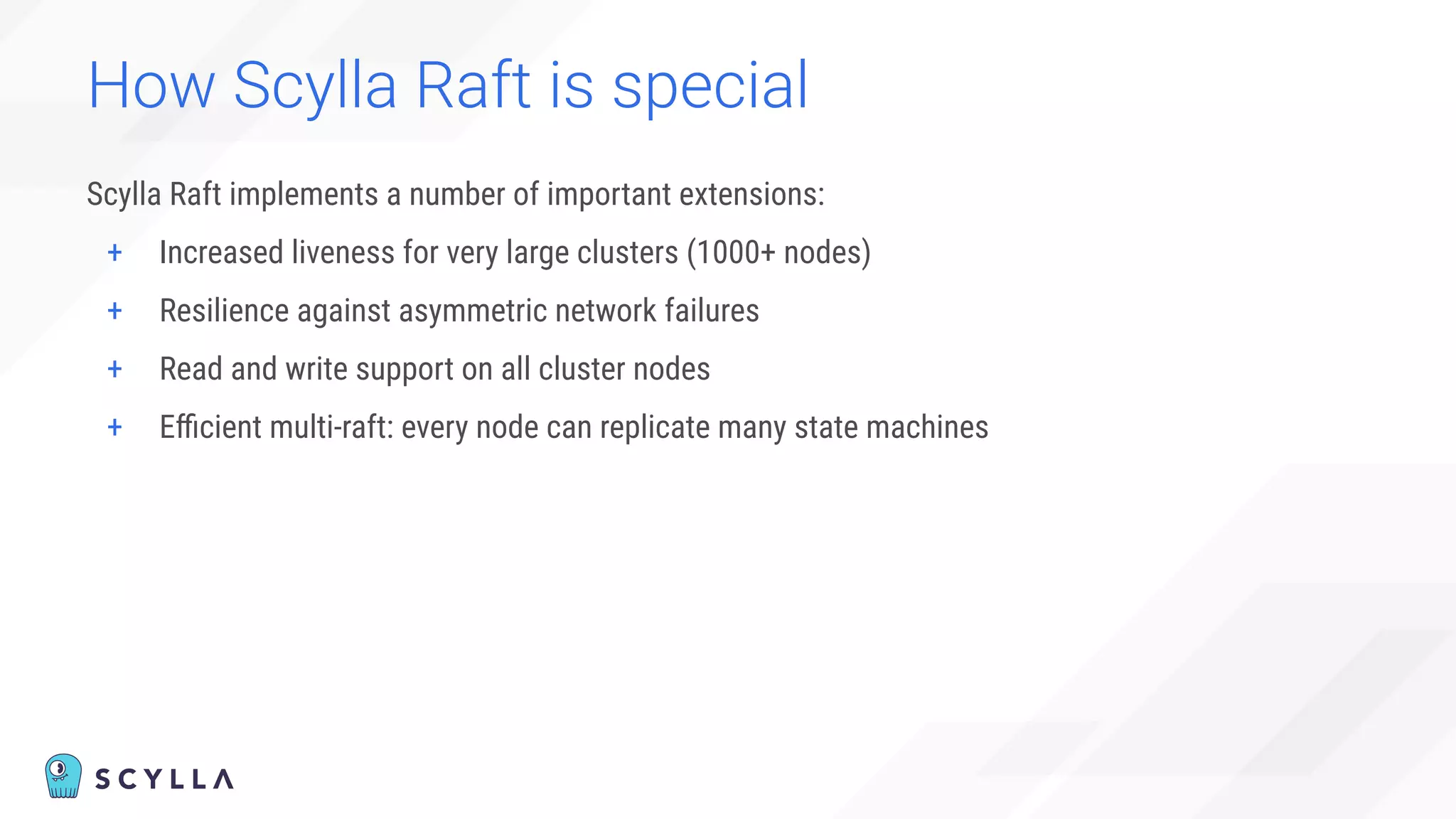 How Scylla Raft is special
Scylla Raft implements a number of important extensions:
+ Increased liveness for very large clusters (1000+ nodes)
+ Resilience against asymmetric network failures
+ Read and write support on all cluster nodes
+ Eﬃcient multi-raft: every node can replicate many state machines
 