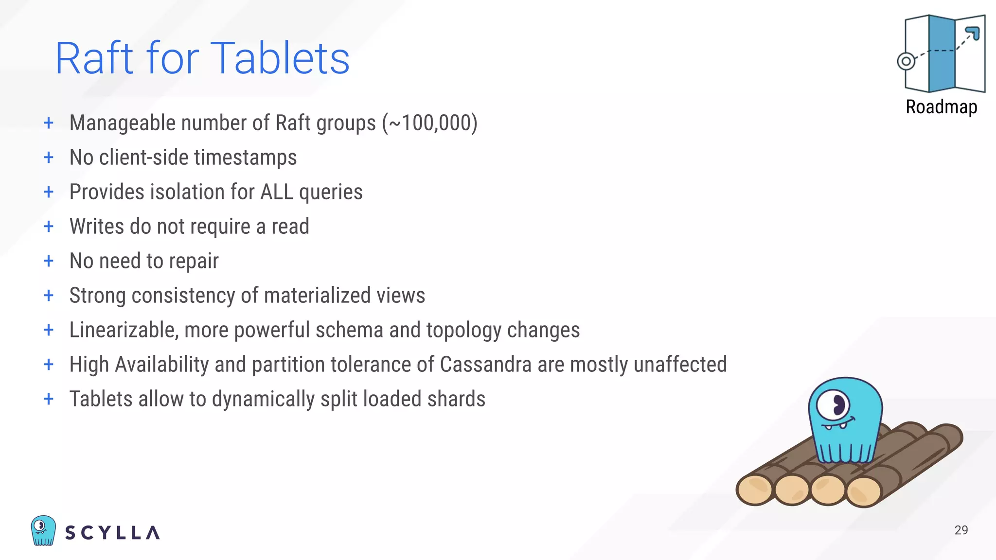 Raft for Tablets
+ Manageable number of Raft groups (~100,000)
+ No client-side timestamps
+ Provides isolation for ALL queries
+ Writes do not require a read
+ No need to repair
+ Strong consistency of materialized views
+ Linearizable, more powerful schema and topology changes
+ High Availability and partition tolerance of Cassandra are mostly unaffected
+ Tablets allow to dynamically split loaded shards
29
Roadmap
 