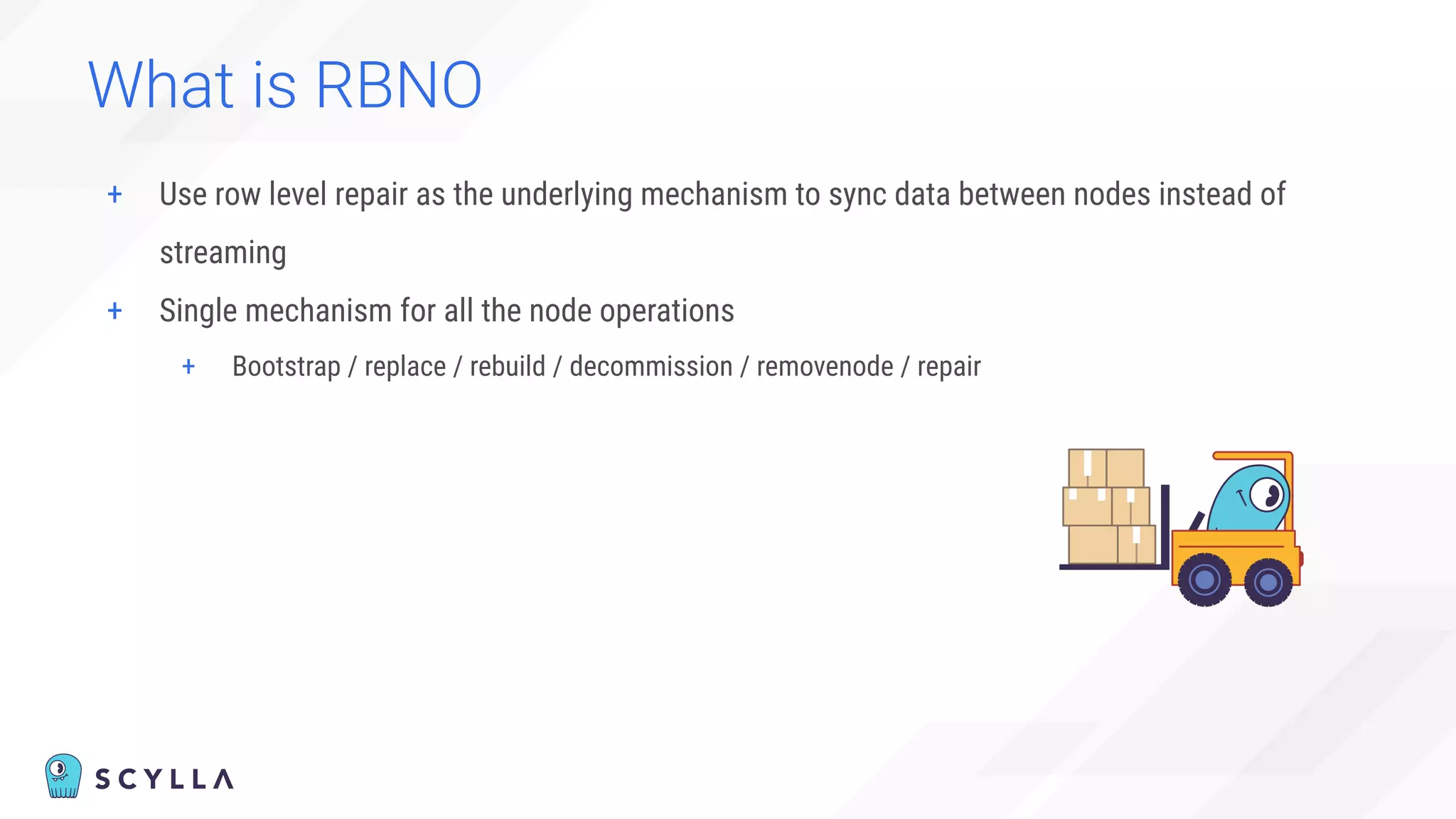 What is RBNO
+ Use row level repair as the underlying mechanism to sync data between nodes instead of
streaming
+ Single mechanism for all the node operations
+ Bootstrap / replace / rebuild / decommission / removenode / repair
 