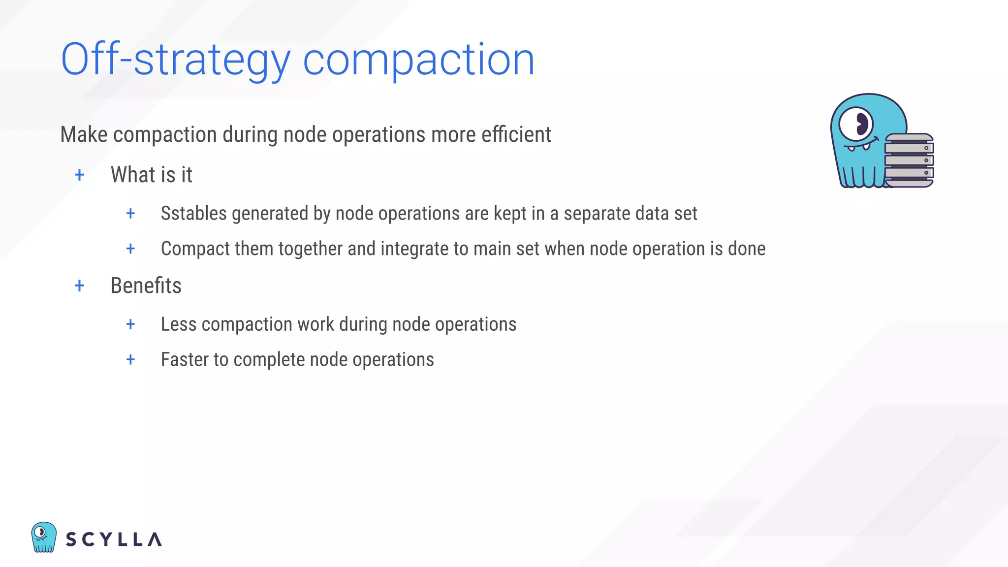 Off-strategy compaction
Make compaction during node operations more eﬃcient
+ What is it
+ Sstables generated by node operations are kept in a separate data set
+ Compact them together and integrate to main set when node operation is done
+ Beneﬁts
+ Less compaction work during node operations
+ Faster to complete node operations
 