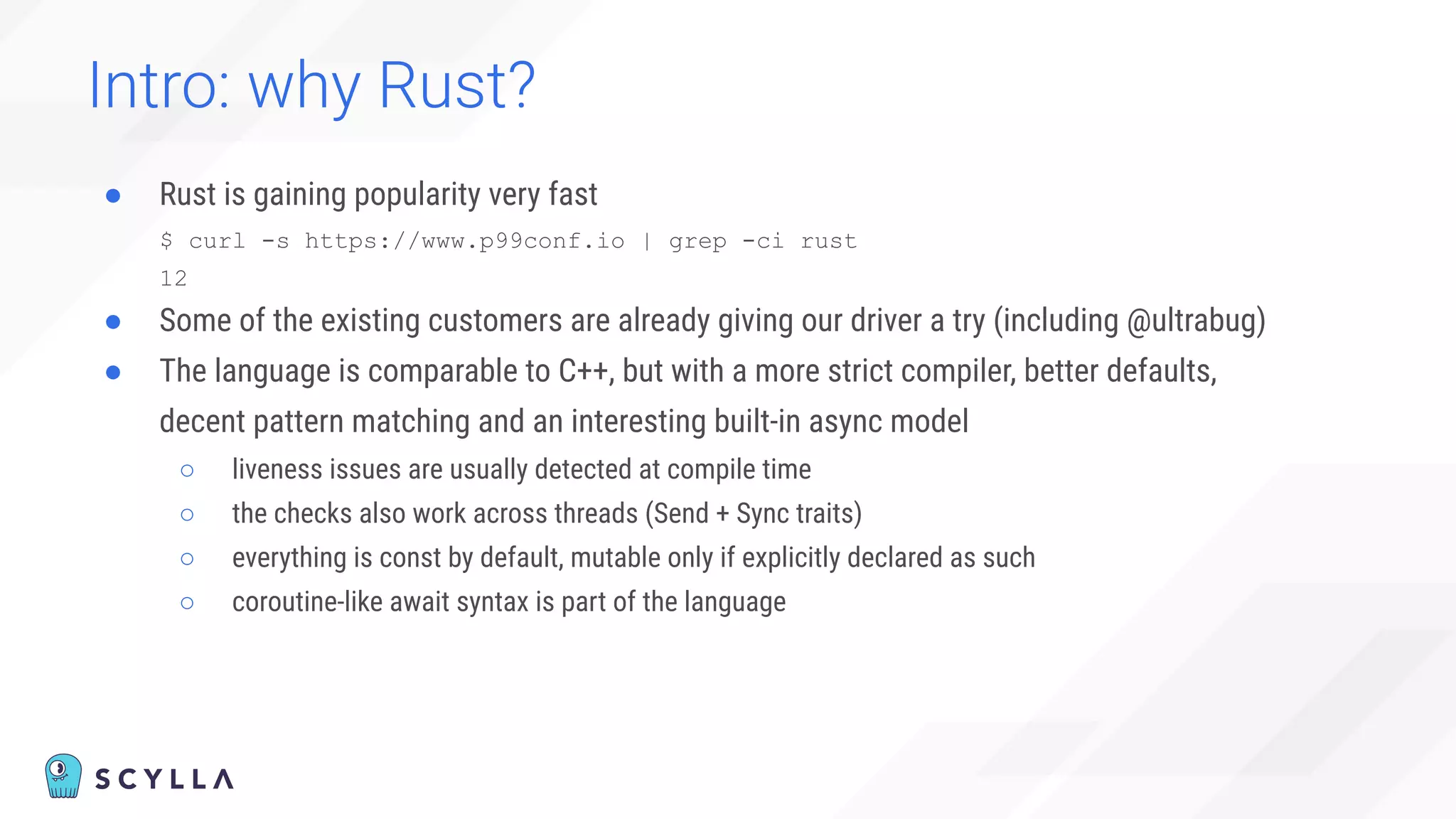 Intro: why Rust?
● Rust is gaining popularity very fast
$ curl -s https://www.p99conf.io | grep -ci rust
12
● Some of the existing customers are already giving our driver a try (including @ultrabug)
● The language is comparable to C++, but with a more strict compiler, better defaults,
decent pattern matching and an interesting built-in async model
○ liveness issues are usually detected at compile time
○ the checks also work across threads (Send + Sync traits)
○ everything is const by default, mutable only if explicitly declared as such
○ coroutine-like await syntax is part of the language
 