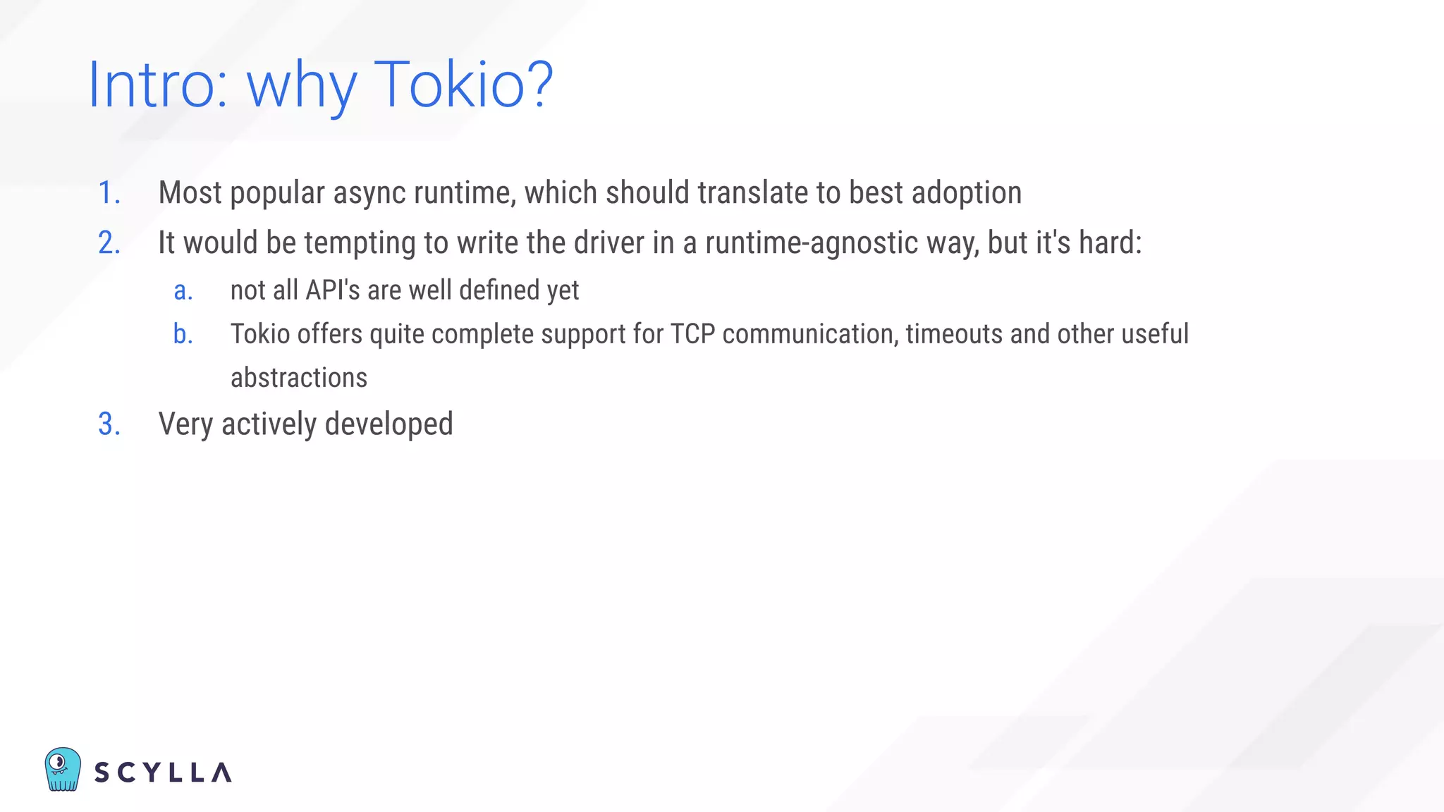 Intro: why Tokio?
1. Most popular async runtime, which should translate to best adoption
2. It would be tempting to write the driver in a runtime-agnostic way, but it's hard:
a. not all API's are well deﬁned yet
b. Tokio offers quite complete support for TCP communication, timeouts and other useful
abstractions
3. Very actively developed
 