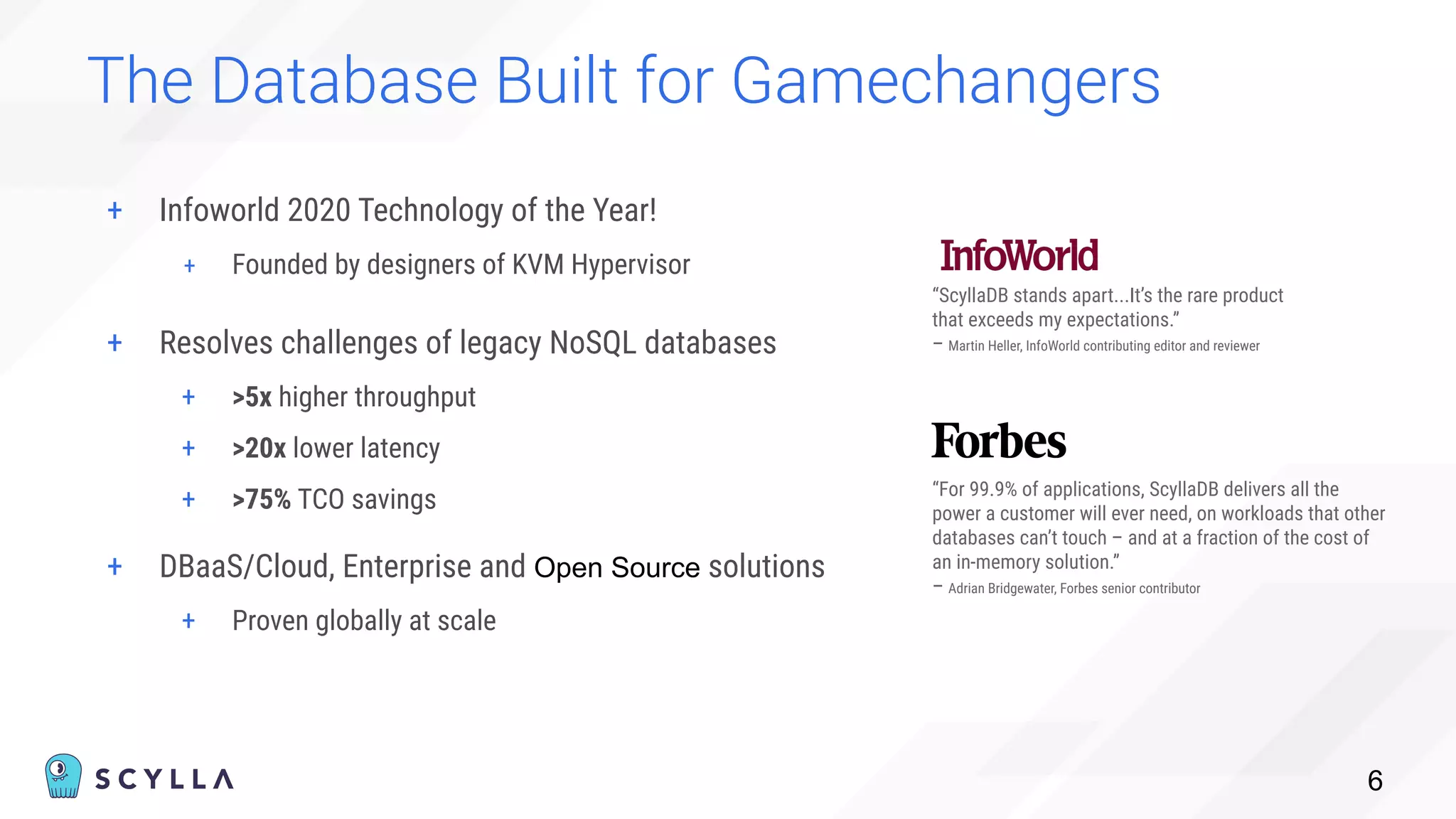 + Infoworld 2020 Technology of the Year!
+ Founded by designers of KVM Hypervisor
The Database Built for Gamechangers
6
“ScyllaDB stands apart...It’s the rare product
that exceeds my expectations.”
– Martin Heller, InfoWorld contributing editor and reviewer
“For 99.9% of applications, ScyllaDB delivers all the
power a customer will ever need, on workloads that other
databases can’t touch – and at a fraction of the cost of
an in-memory solution.”
– Adrian Bridgewater, Forbes senior contributor
+ Resolves challenges of legacy NoSQL databases
+ >5x higher throughput
+ >20x lower latency
+ >75% TCO savings
+ DBaaS/Cloud, Enterprise and Open Source solutions
+ Proven globally at scale
 