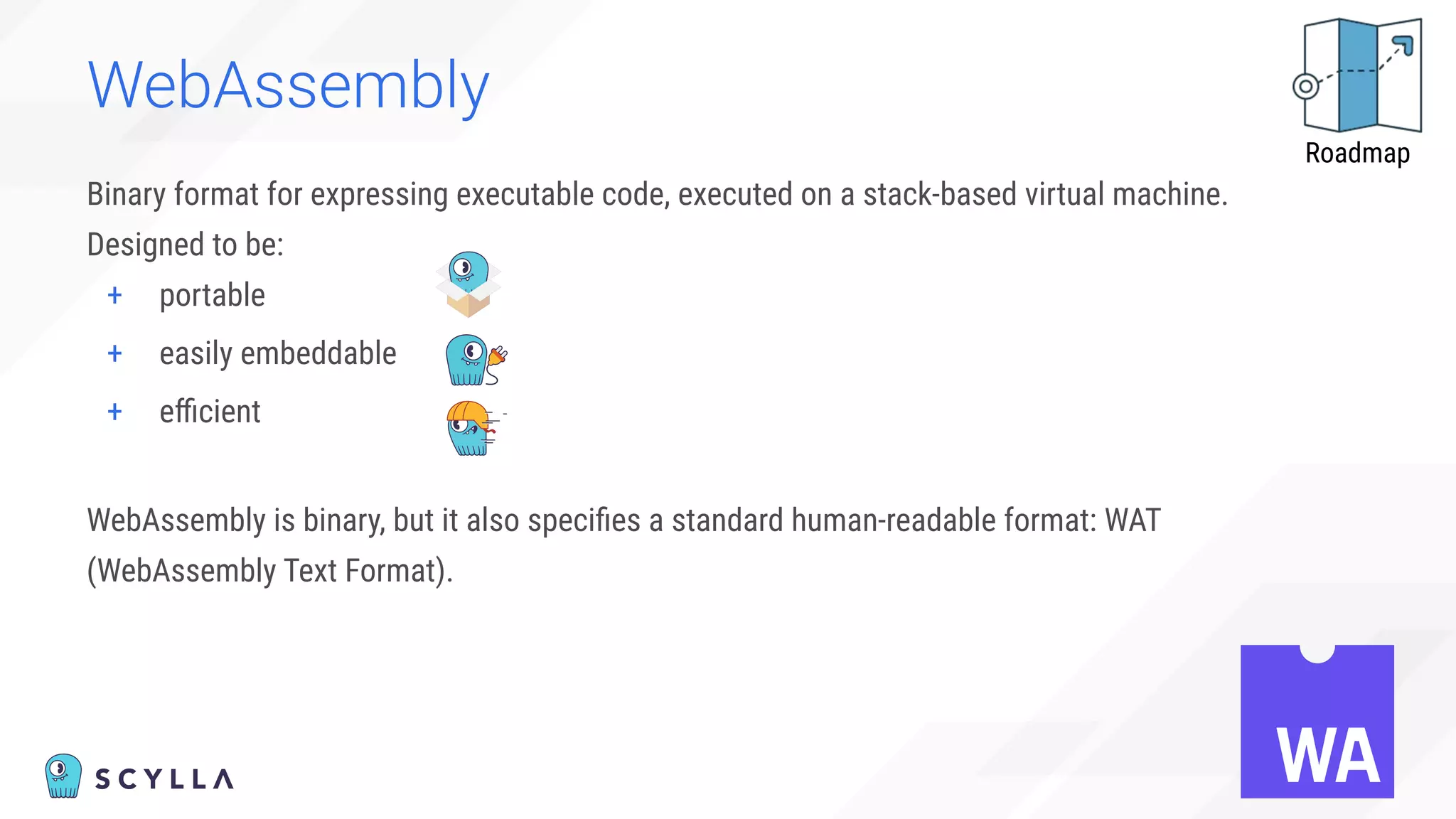 WebAssembly
Binary format for expressing executable code, executed on a stack-based virtual machine.
Designed to be:
+ portable
+ easily embeddable
+ eﬃcient
WebAssembly is binary, but it also speciﬁes a standard human-readable format: WAT
(WebAssembly Text Format).
Roadmap
 