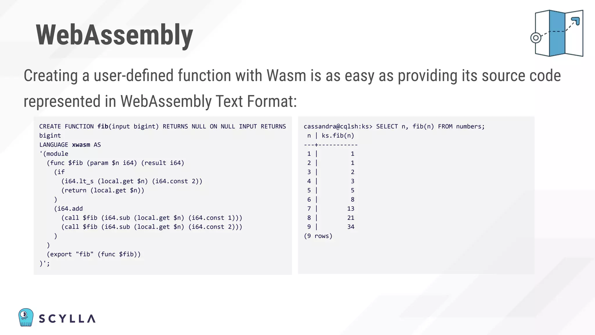 WebAssembly
Creating a user-deﬁned function with Wasm is as easy as providing its source code
represented in WebAssembly Text Format:
CREATE FUNCTION fib(input bigint) RETURNS NULL ON NULL INPUT RETURNS
bigint
LANGUAGE xwasm AS
'(module
(func $fib (param $n i64) (result i64)
(if
(i64.lt_s (local.get $n) (i64.const 2))
(return (local.get $n))
)
(i64.add
(call $fib (i64.sub (local.get $n) (i64.const 1)))
(call $fib (i64.sub (local.get $n) (i64.const 2)))
)
)
(export "fib" (func $fib))
)';
cassandra@cqlsh:ks> SELECT n, fib(n) FROM numbers;
n | ks.fib(n)
---+-----------
1 | 1
2 | 1
3 | 2
4 | 3
5 | 5
6 | 8
7 | 13
8 | 21
9 | 34
(9 rows)
 