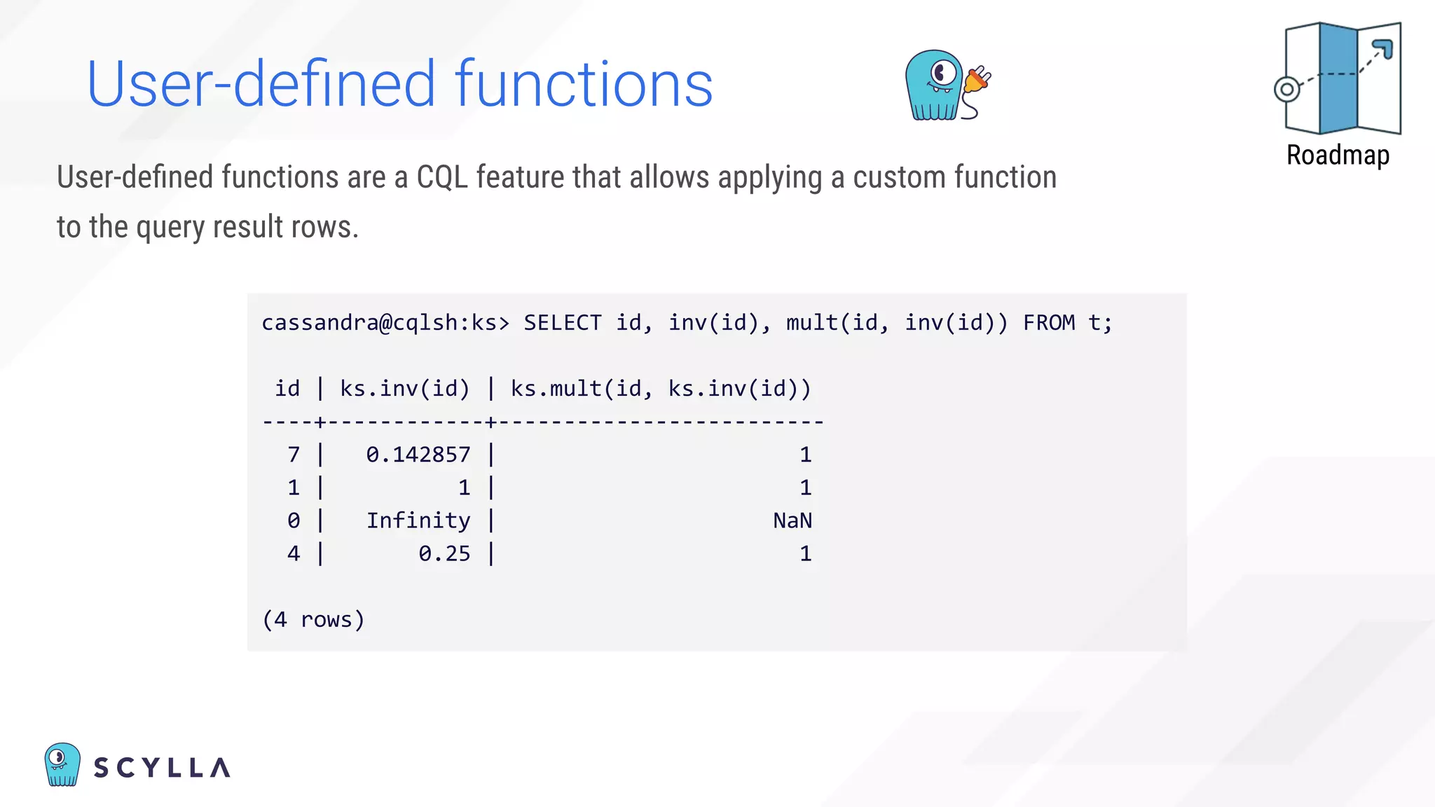 User-deﬁned functions
User-deﬁned functions are a CQL feature that allows applying a custom function
to the query result rows.
cassandra@cqlsh:ks> SELECT id, inv(id), mult(id, inv(id)) FROM t;
id | ks.inv(id) | ks.mult(id, ks.inv(id))
----+------------+-------------------------
7 | 0.142857 | 1
1 | 1 | 1
0 | Infinity | NaN
4 | 0.25 | 1
(4 rows)
Roadmap
 