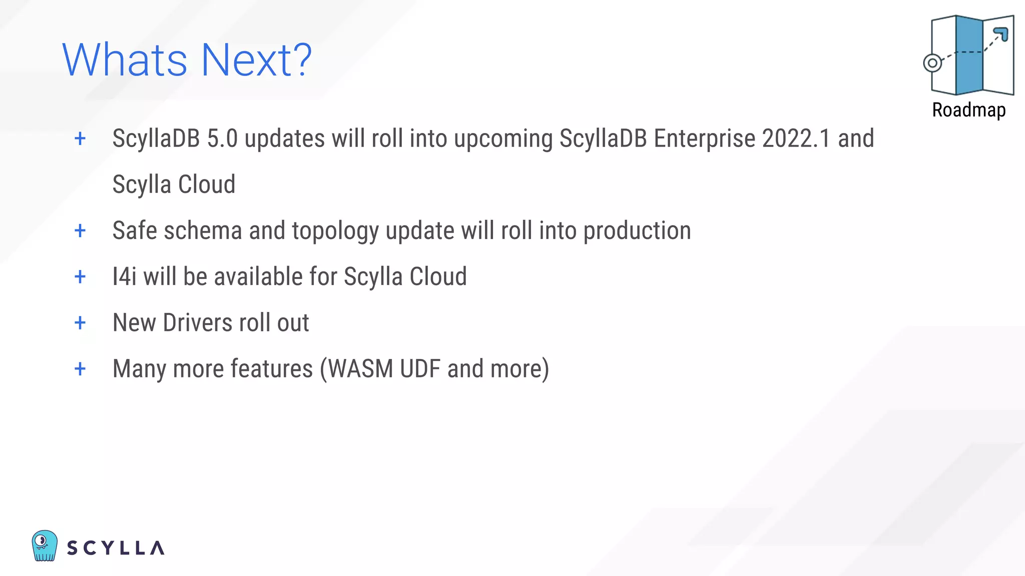 Whats Next?
+ ScyllaDB 5.0 updates will roll into upcoming ScyllaDB Enterprise 2022.1 and
Scylla Cloud
+ Safe schema and topology update will roll into production
+ I4i will be available for Scylla Cloud
+ New Drivers roll out
+ Many more features (WASM UDF and more)
Roadmap
 