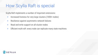 How Scylla Raft is special
Scylla Raft implements a number of important extensions:
+ Increased liveness for very large clusters (1000+ nodes)
+ Resilience against asymmetric network failures
+ Read and write support on all cluster nodes
+ Eﬃcient multi-raft: every node can replicate many state machines
 