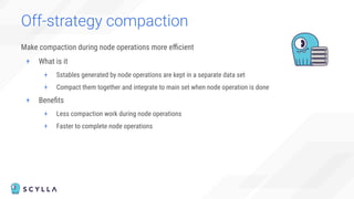 Off-strategy compaction
Make compaction during node operations more eﬃcient
+ What is it
+ Sstables generated by node operations are kept in a separate data set
+ Compact them together and integrate to main set when node operation is done
+ Beneﬁts
+ Less compaction work during node operations
+ Faster to complete node operations
 