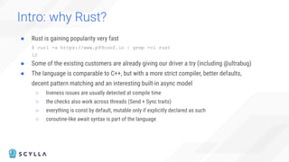 Intro: why Rust?
● Rust is gaining popularity very fast
$ curl -s https://www.p99conf.io | grep -ci rust
12
● Some of the existing customers are already giving our driver a try (including @ultrabug)
● The language is comparable to C++, but with a more strict compiler, better defaults,
decent pattern matching and an interesting built-in async model
○ liveness issues are usually detected at compile time
○ the checks also work across threads (Send + Sync traits)
○ everything is const by default, mutable only if explicitly declared as such
○ coroutine-like await syntax is part of the language
 
