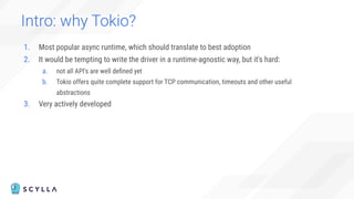 Intro: why Tokio?
1. Most popular async runtime, which should translate to best adoption
2. It would be tempting to write the driver in a runtime-agnostic way, but it's hard:
a. not all API's are well deﬁned yet
b. Tokio offers quite complete support for TCP communication, timeouts and other useful
abstractions
3. Very actively developed
 