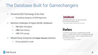 + Infoworld 2020 Technology of the Year!
+ Founded by designers of KVM Hypervisor
The Database Built for Gamechangers
6
“ScyllaDB stands apart...It’s the rare product
that exceeds my expectations.”
– Martin Heller, InfoWorld contributing editor and reviewer
“For 99.9% of applications, ScyllaDB delivers all the
power a customer will ever need, on workloads that other
databases can’t touch – and at a fraction of the cost of
an in-memory solution.”
– Adrian Bridgewater, Forbes senior contributor
+ Resolves challenges of legacy NoSQL databases
+ >5x higher throughput
+ >20x lower latency
+ >75% TCO savings
+ DBaaS/Cloud, Enterprise and Open Source solutions
+ Proven globally at scale
 