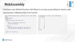 WebAssembly
Creating a user-deﬁned function with Wasm is as easy as providing its source code
represented in WebAssembly Text Format:
CREATE FUNCTION fib(input bigint) RETURNS NULL ON NULL INPUT RETURNS
bigint
LANGUAGE xwasm AS
'(module
(func $fib (param $n i64) (result i64)
(if
(i64.lt_s (local.get $n) (i64.const 2))
(return (local.get $n))
)
(i64.add
(call $fib (i64.sub (local.get $n) (i64.const 1)))
(call $fib (i64.sub (local.get $n) (i64.const 2)))
)
)
(export "fib" (func $fib))
)';
cassandra@cqlsh:ks> SELECT n, fib(n) FROM numbers;
n | ks.fib(n)
---+-----------
1 | 1
2 | 1
3 | 2
4 | 3
5 | 5
6 | 8
7 | 13
8 | 21
9 | 34
(9 rows)
 