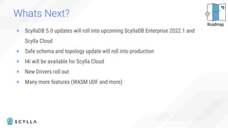 Whats Next?
+ ScyllaDB 5.0 updates will roll into upcoming ScyllaDB Enterprise 2022.1 and
Scylla Cloud
+ Safe schema and topology update will roll into production
+ I4i will be available for Scylla Cloud
+ New Drivers roll out
+ Many more features (WASM UDF and more)
Roadmap
 