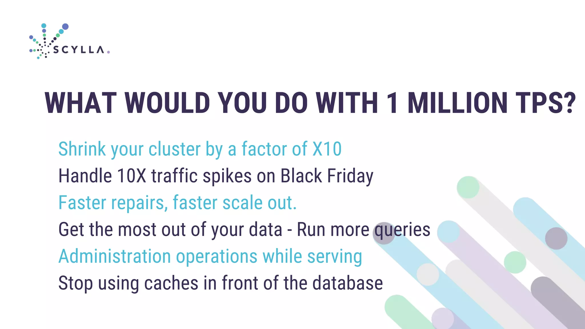 WHAT WOULD YOU DO WITH 1 MILLION TPS?
Shrink your cluster by a factor of X10
Handle 10X traffic spikes on Black Friday
Faster repairs, faster scale out.
Get the most out of your data - Run more queries
Administration operations while serving
Stop using caches in front of the database
 