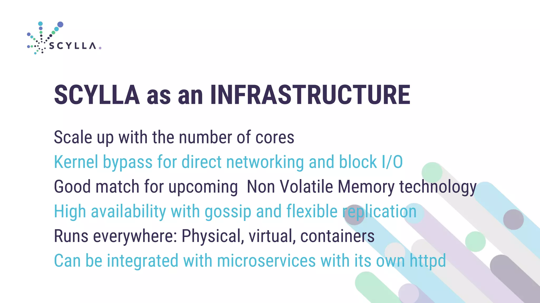 SCYLLA as an INFRASTRUCTURE
Scale up with the number of cores
Kernel bypass for direct networking and block I/O
Good match for upcoming Non Volatile Memory technology
High availability with gossip and flexible replication
Runs everywhere: Physical, virtual, containers
Can be integrated with microservices with its own httpd
 
