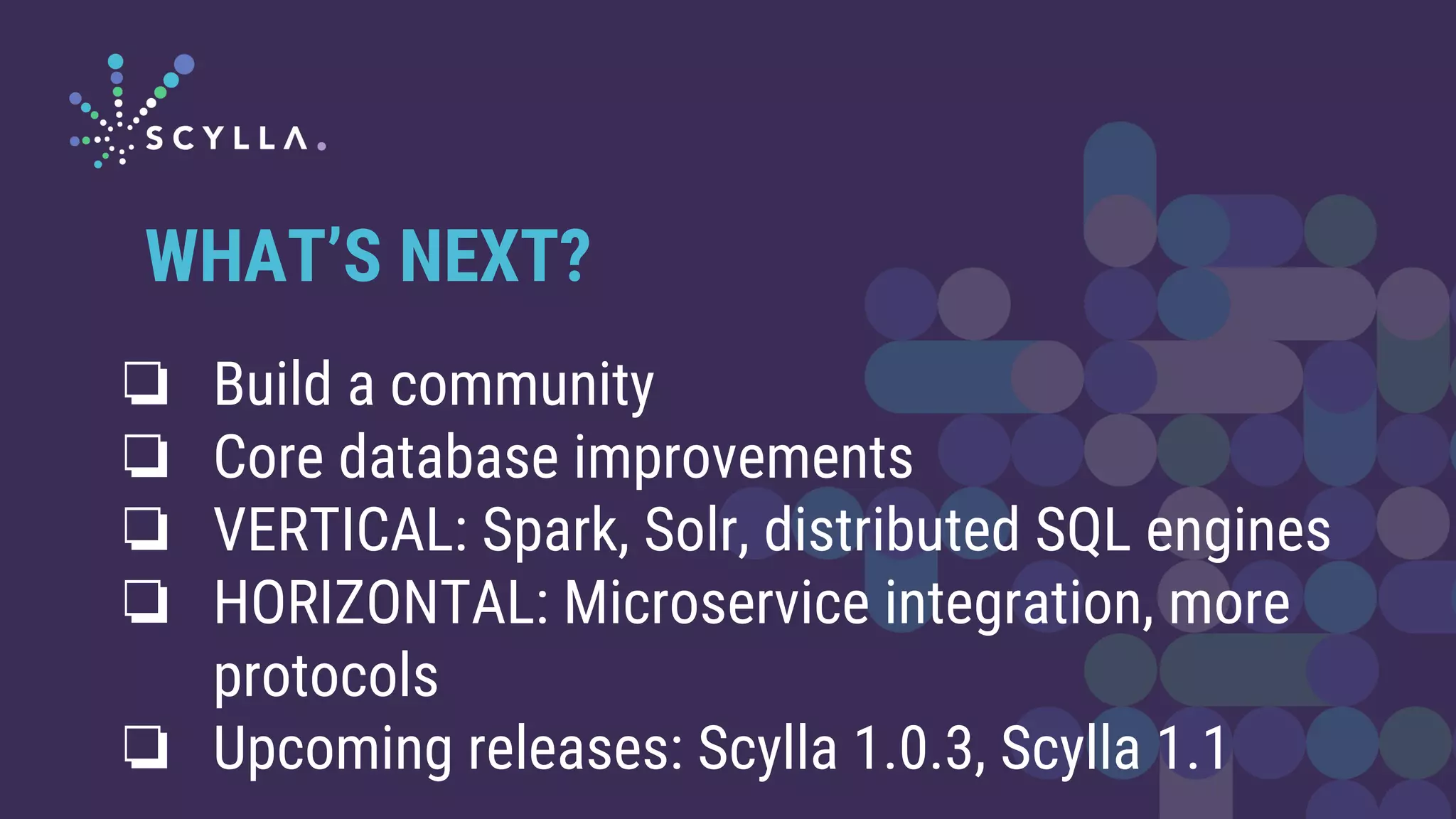 ❏ Build a community
❏ Core database improvements
❏ VERTICAL: Spark, Solr, distributed SQL engines
❏ HORIZONTAL: Microservice integration, more
protocols
❏ Upcoming releases: Scylla 1.0.3, Scylla 1.1
WHAT’S NEXT?
 