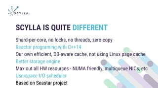 SCYLLA IS QUITE DIFFERENT
Shard-per-core, no locks, no threads, zero-copy
Reactor programing with C++14
Our own efficient, DB-aware cache, not using Linux page cache
Better storage engine
Max out all HW resources - NUMA friendly, multiqueue NICs, etc
Userspace I/O scheduler
Based on Seastar project
 