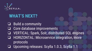 ❏ Build a community
❏ Core database improvements
❏ VERTICAL: Spark, Solr, distributed SQL engines
❏ HORIZONTAL: Microservice integration, more
protocols
❏ Upcoming releases: Scylla 1.0.3, Scylla 1.1
WHAT’S NEXT?
 