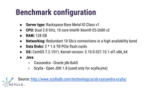 Benchmark configuration
● Server type: Rackspace Bare Metal IO Class v1
● CPU: Dual 2.8 GHz, 10 core Intel® Xeon® E5-2680 v2
● RAM: 128 GB
● Networking: Redundant 10 Gb/s connections in a high availability bond
● Data Disks: 2 * 1.6 TB PCIe flash cards
● OS: CentOS 7.2.1511, Kernel version: 3.10.0-327.10.1.el7.x86_64
● Java
○ Cassandra - Oracle jdk-8u65
○ Scylla - Open JDK 1.8 (used only for scylla-jmx)
Source: http://www.scylladb.com/technology/ycsb-cassandra-scylla/
 