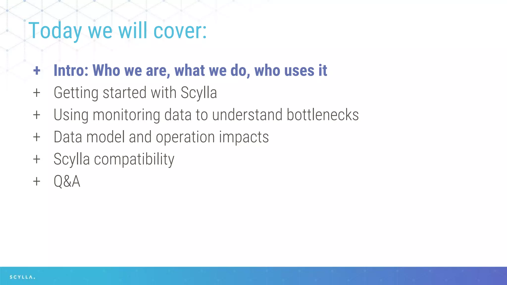 + Intro: Who we are, what we do, who uses it
+ Getting started with Scylla
+ Using monitoring data to understand bottlenecks
+ Data model and operation impacts
+ Scylla compatibility
+ Q&A
Today we will cover:
 