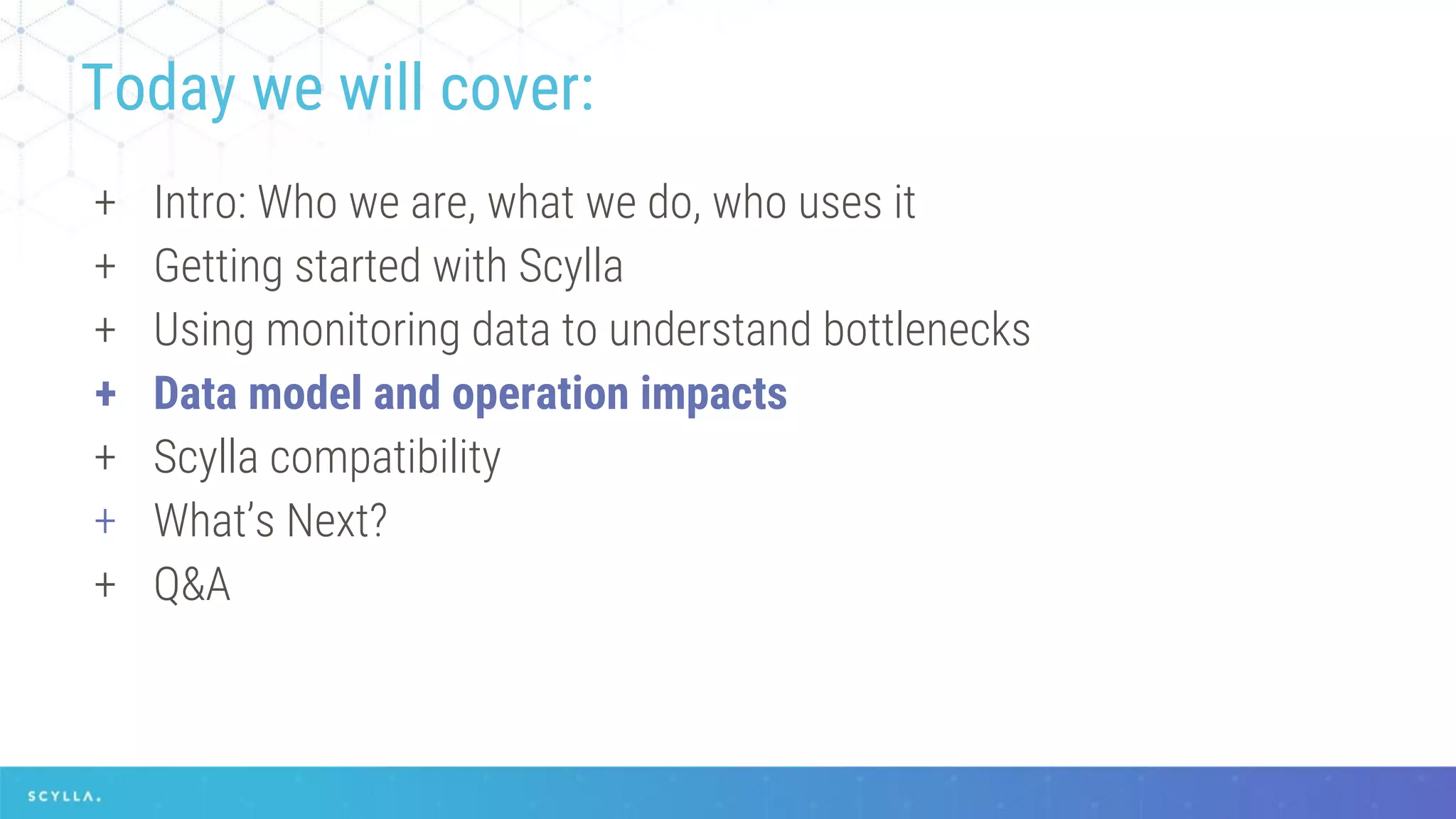 + Intro: Who we are, what we do, who uses it
+ Getting started with Scylla
+ Using monitoring data to understand bottlenecks
+ Data model and operation impacts
+ Scylla compatibility
+ What’s Next?
+ Q&A
Today we will cover:
 