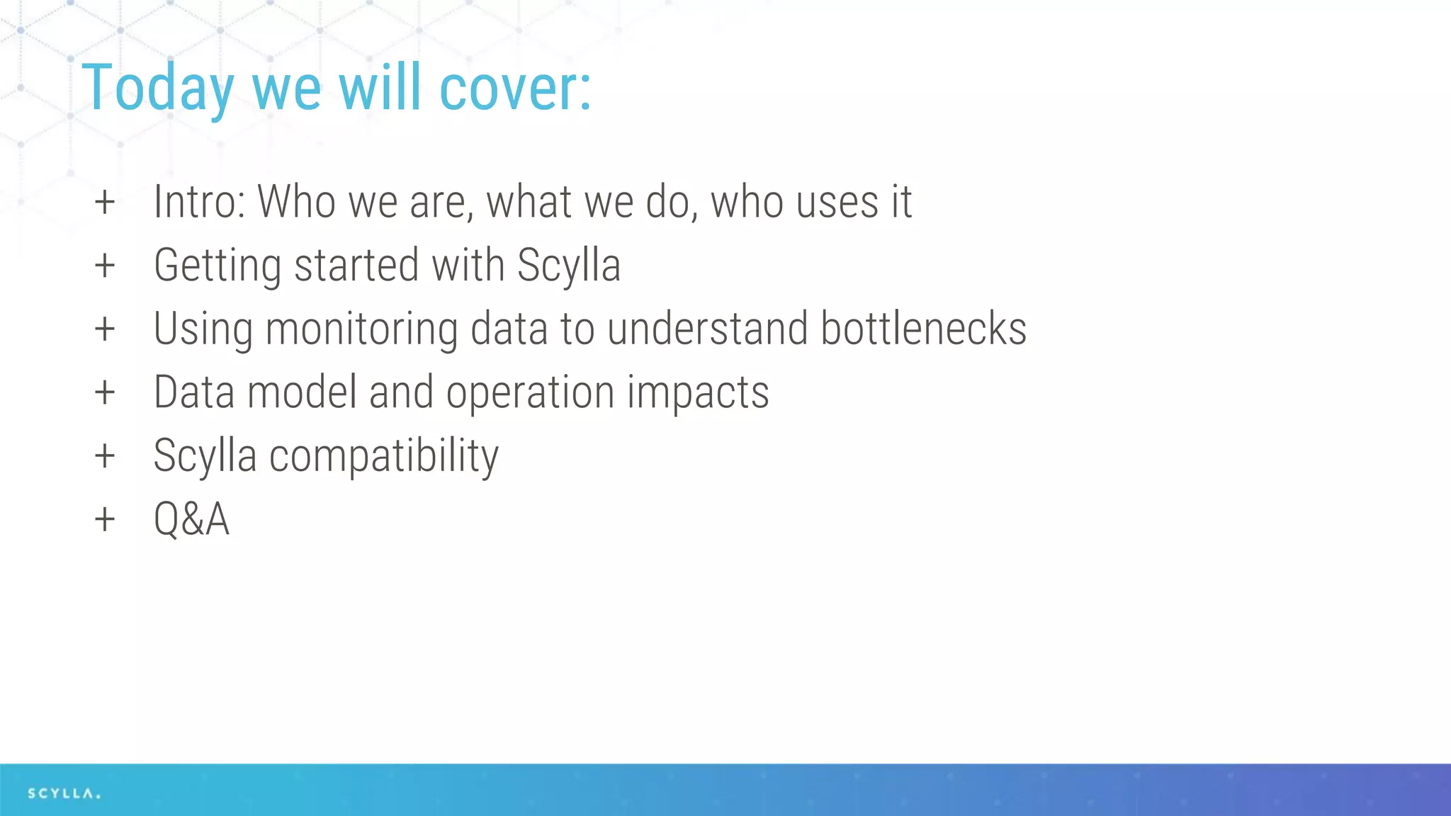 + Intro: Who we are, what we do, who uses it
+ Getting started with Scylla
+ Using monitoring data to understand bottlenecks
+ Data model and operation impacts
+ Scylla compatibility
+ Q&A
Today we will cover:
 