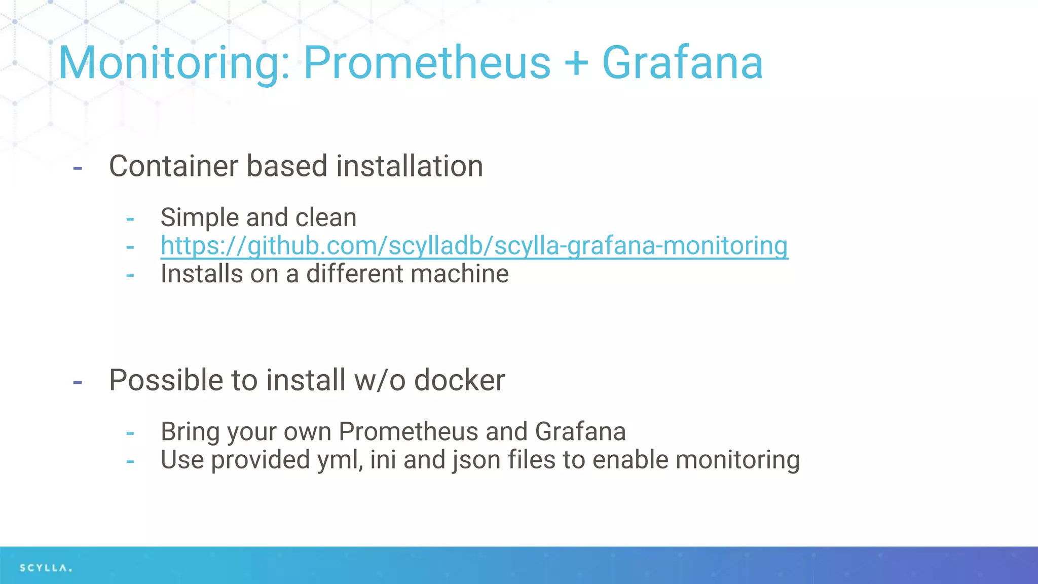 Monitoring: Prometheus + Grafana
- Container based installation
- Simple and clean
- https://github.com/scylladb/scylla-grafana-monitoring
- Installs on a different machine
- Possible to install w/o docker
- Bring your own Prometheus and Grafana
- Use provided yml, ini and json files to enable monitoring
 