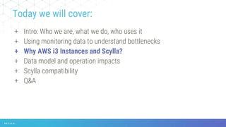 + Intro: Who we are, what we do, who uses it
+ Using monitoring data to understand bottlenecks
+ Why AWS i3 Instances and Scylla?
+ Data model and operation impacts
+ Scylla compatibility
+ Q&A
Today we will cover:
 
