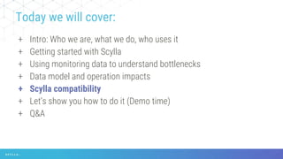 + Intro: Who we are, what we do, who uses it
+ Getting started with Scylla
+ Using monitoring data to understand bottlenecks
+ Data model and operation impacts
+ Scylla compatibility
+ Let’s show you how to do it (Demo time)
+ Q&A
Today we will cover:
 