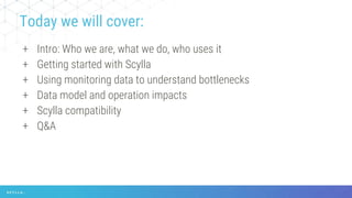+ Intro: Who we are, what we do, who uses it
+ Getting started with Scylla
+ Using monitoring data to understand bottlenecks
+ Data model and operation impacts
+ Scylla compatibility
+ Q&A
Today we will cover:
 