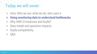 + Intro: Who we are, what we do, who uses it
+ Using monitoring data to understand bottlenecks
+ Why AWS i3 Instances and Scylla?
+ Data model and operation impacts
+ Scylla compatibility
+ Q&A
Today we will cover:
 