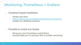 Monitoring: Prometheus + Grafana
- Container based installation
- Simple and clean
- https://github.com/scylladb/scylla-grafana-monitoring
- Installs on a different machine
- Possible to install w/o docker
- Bring your own Prometheus and Grafana
- Use provided yml, ini and json files to enable monitoring
 
