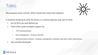 Tokio
Most popular async runtime, which should also mean best adoption
It would be tempting to write the driver in a runtime-agnostic way, but it's hard:
+ not all API's are well deﬁned yet
+ Tokio offers quite complete support for:
+ TCP communication
+ time management - timeout, intervals
+ synchronization routines - mutexes, semaphores, channels, and other useful abstractions
+ Very actively developed
 
