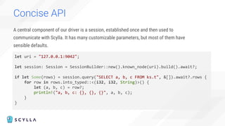 Concise API
A central component of our driver is a session, established once and then used to
communicate with Scylla. It has many customizable parameters, but most of them have
sensible defaults.
let uri = "127.0.0.1:9042";
let session: Session = SessionBuilder::new().known_node(uri).build().await?;
if let Some(rows) = session.query("SELECT a, b, c FROM ks.t", &[]).await?.rows {
for row in rows.into_typed::<(i32, i32, String)>() {
let (a, b, c) = row?;
println!("a, b, c: {}, {}, {}", a, b, c);
}
}
 