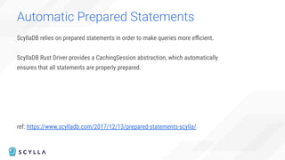Automatic Prepared Statements
ScyllaDB relies on prepared statements in order to make queries more eﬃcient.
ScyllaDB Rust Driver provides a CachingSession abstraction, which automatically
ensures that all statements are properly prepared.
ref: https://www.scylladb.com/2017/12/13/prepared-statements-scylla/
 