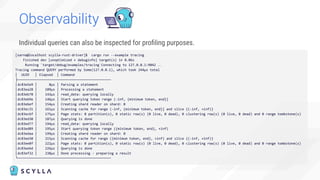 Individual queries can also be inspected for proﬁling purposes.
Observability
[sarna@localhost scylla-rust-driver]$ cargo run --example tracing
Finished dev [unoptimized + debuginfo] target(s) in 0.06s
Running `target/debug/examples/tracing`Connecting to 127.0.0.1:9042 …
Tracing command QUERY performed by Some(127.0.0.1), which took 244µs total
│ UUID │ Elapsed │ Command
├─────────────────────────────────────
│dc83e5e9 │ 0µs │ Parsing a statement
│dc83ea28 │ 109µs │ Processing a statement
│dc83eb78 │ 143µs │ read_data: querying locally
│dc83eb9e │ 146µs │ Start querying token range (-inf, {minimum token, end}]
│dc83ebef │ 154µs │ Creating shard reader on shard: 0
│dc83ec31 │ 161µs │ Scanning cache for range (-inf, {minimum token, end}] and slice {(-inf, +inf)}
│dc83ecbf │ 175µs │ Page stats: 0 partition(s), 0 static row(s) (0 live, 0 dead), 0 clustering row(s) (0 live, 0 dead) and 0 range tombstone(s)
│dc83ed30 │ 187µs │ Querying is done
│dc83ed77 │ 194µs │ read_data: querying locally
│dc83ed89 │ 195µs │ Start querying token range ({minimum token, end}, +inf)
│dc83edaa │ 199µs │ Creating shard reader on shard: 0
│dc83ee50 │ 215µs │ Scanning cache for range ({minimum token, end}, +inf) and slice {(-inf, +inf)}
│dc83ee8f │ 222µs │ Page stats: 0 partition(s), 0 static row(s) (0 live, 0 dead), 0 clustering row(s) (0 live, 0 dead) and 0 range tombstone(s)
│dc83eebd │ 226µs │ Querying is done
│dc83ef32 │ 238µs │ Done processing - preparing a result
└─────────────────────────────────────
 